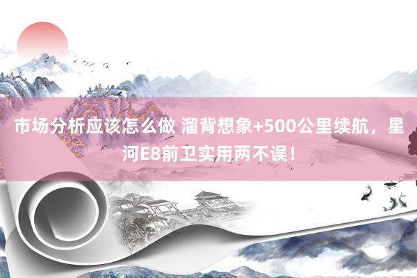 市场分析应该怎么做 溜背想象+500公里续航，星河E8前卫实用两不误！