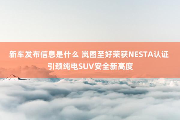 新车发布信息是什么 岚图至好荣获NESTA认证 引颈纯电SUV安全新高度