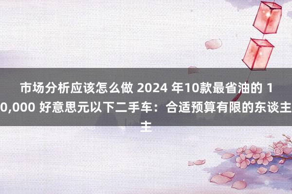 市场分析应该怎么做 2024 年10款最省油的 10,000 好意思元以下二手车：合适预算有限的东谈主