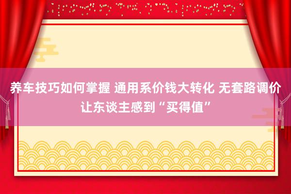 养车技巧如何掌握 通用系价钱大转化 无套路调价让东谈主感到“买得值”