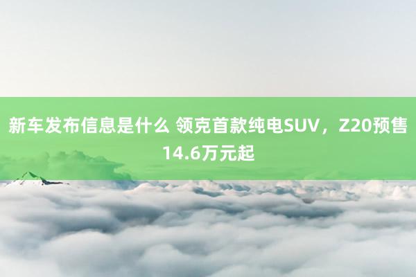 新车发布信息是什么 领克首款纯电SUV，Z20预售14.6万元起