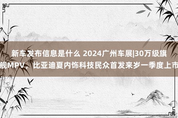 新车发布信息是什么 2024广州车展|30万级旗舰MPV，比亚迪夏内饰科技民众首发来岁一季度上市