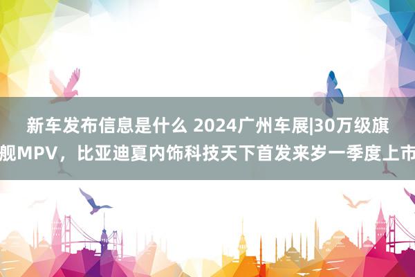 新车发布信息是什么 2024广州车展|30万级旗舰MPV，比亚迪夏内饰科技天下首发来岁一季度上市