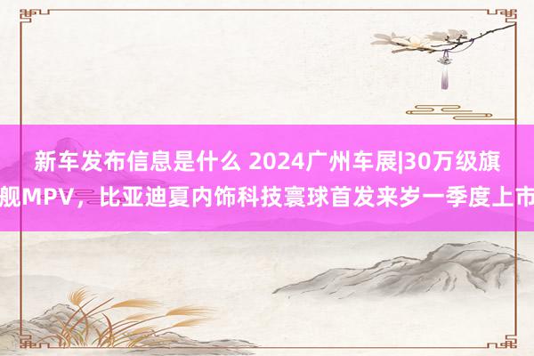 新车发布信息是什么 2024广州车展|30万级旗舰MPV，比亚迪夏内饰科技寰球首发来岁一季度上市