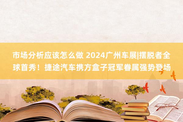 市场分析应该怎么做 2024广州车展|摆脱者全球首秀！捷途汽车携方盒子冠军眷属强势登场