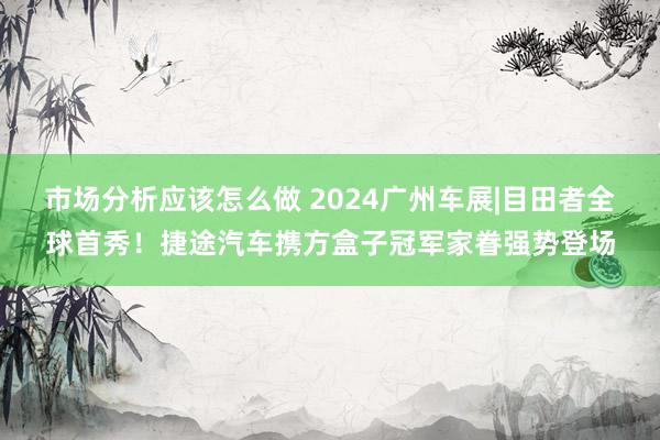 市场分析应该怎么做 2024广州车展|目田者全球首秀！捷途汽车携方盒子冠军家眷强势登场