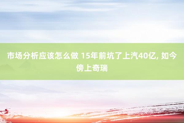 市场分析应该怎么做 15年前坑了上汽40亿, 如今傍上奇瑞