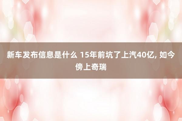 新车发布信息是什么 15年前坑了上汽40亿, 如今傍上奇瑞