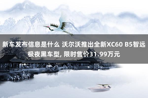 新车发布信息是什么 沃尔沃推出全新XC60 B5智远极夜黑车型, 限时售价31.99万元