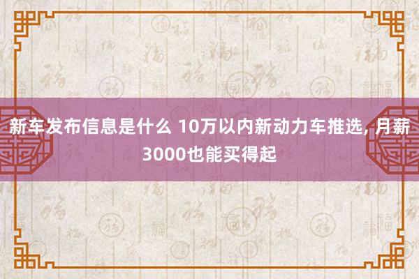 新车发布信息是什么 10万以内新动力车推选, 月薪3000也能买得起