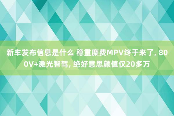 新车发布信息是什么 稳重糜费MPV终于来了, 800V+激光智驾, 绝好意思颜值仅20多万