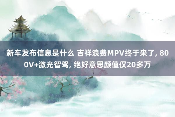 新车发布信息是什么 吉祥浪费MPV终于来了, 800V+激光智驾, 绝好意思颜值仅20多万