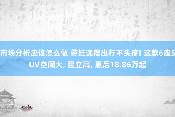 市场分析应该怎么做 带娃远程出行不头疼! 这款6座SUV空间大, 建立高, 惠后18.86万起