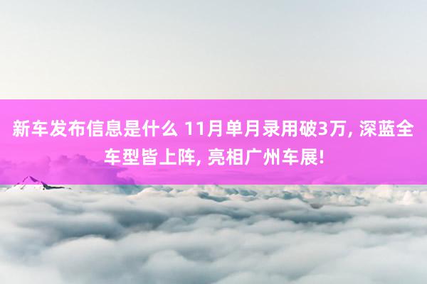 新车发布信息是什么 11月单月录用破3万, 深蓝全车型皆上阵, 亮相广州车展!