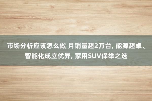 市场分析应该怎么做 月销量超2万台, 能源超卓、智能化成立优异, 家用SUV保举之选