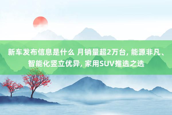 新车发布信息是什么 月销量超2万台, 能源非凡、智能化竖立优异, 家用SUV推选之选