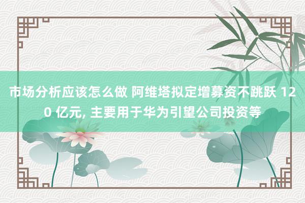 市场分析应该怎么做 阿维塔拟定增募资不跳跃 120 亿元, 主要用于华为引望公司投资等