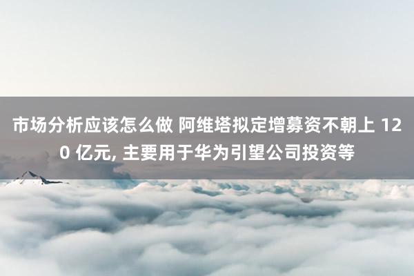 市场分析应该怎么做 阿维塔拟定增募资不朝上 120 亿元, 主要用于华为引望公司投资等