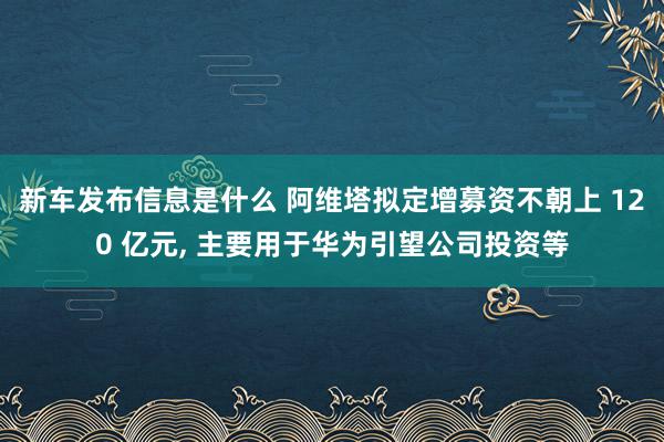 新车发布信息是什么 阿维塔拟定增募资不朝上 120 亿元, 主要用于华为引望公司投资等