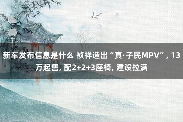 新车发布信息是什么 祯祥造出“真·子民MPV”, 13万起售, 配2+2+3座椅, 建设拉满