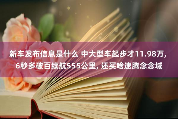 新车发布信息是什么 中大型车起步才11.98万, 6秒多破百续航555公里, 还买啥速腾念念域