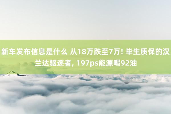 新车发布信息是什么 从18万跌至7万! 毕生质保的汉兰达驱逐者, 197ps能源喝92油