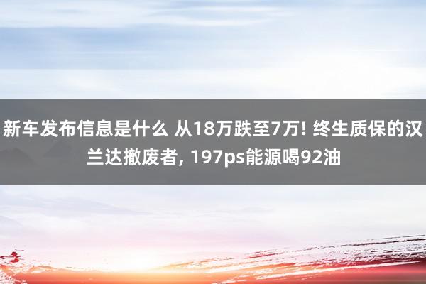 新车发布信息是什么 从18万跌至7万! 终生质保的汉兰达撤废者, 197ps能源喝92油