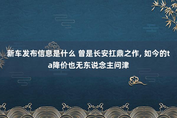 新车发布信息是什么 曾是长安扛鼎之作, 如今的ta降价也无东说念主问津