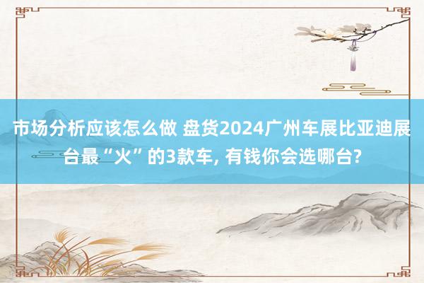 市场分析应该怎么做 盘货2024广州车展比亚迪展台最“火”的3款车, 有钱你会选哪台?