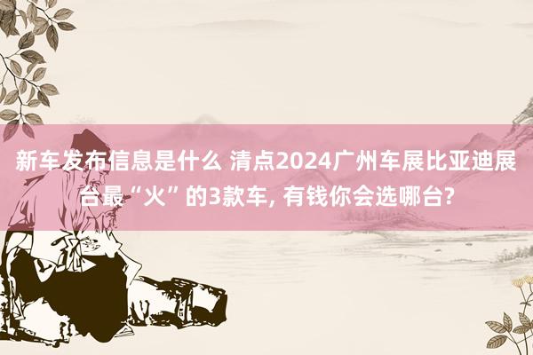 新车发布信息是什么 清点2024广州车展比亚迪展台最“火”的3款车, 有钱你会选哪台?