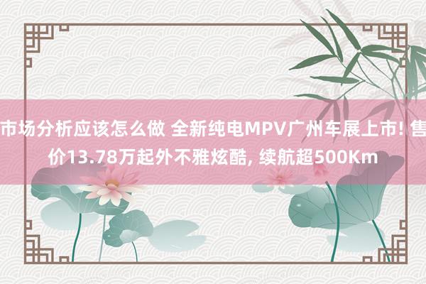 市场分析应该怎么做 全新纯电MPV广州车展上市! 售价13.78万起外不雅炫酷, 续航超500Km