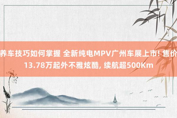 养车技巧如何掌握 全新纯电MPV广州车展上市! 售价13.78万起外不雅炫酷, 续航超500Km