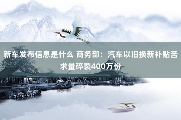 新车发布信息是什么 商务部：汽车以旧换新补贴苦求量碎裂400万份