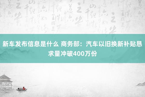 新车发布信息是什么 商务部：汽车以旧换新补贴恳求量冲破400万份