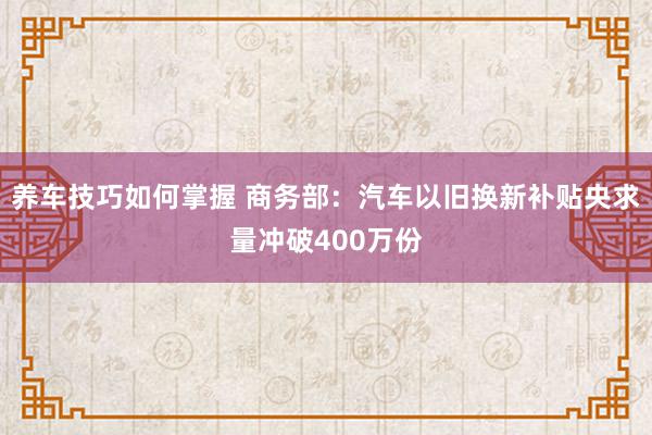 养车技巧如何掌握 商务部：汽车以旧换新补贴央求量冲破400万份