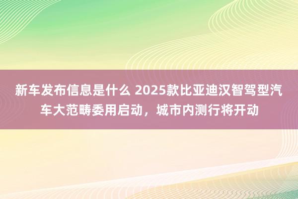 新车发布信息是什么 2025款比亚迪汉智驾型汽车大范畴委用启动，城市内测行将开动