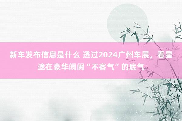 新车发布信息是什么 透过2024广州车展，看星途在豪华阛阓“不客气”的底气