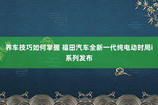 养车技巧如何掌握 福田汽车全新一代纯电动时局i系列发布