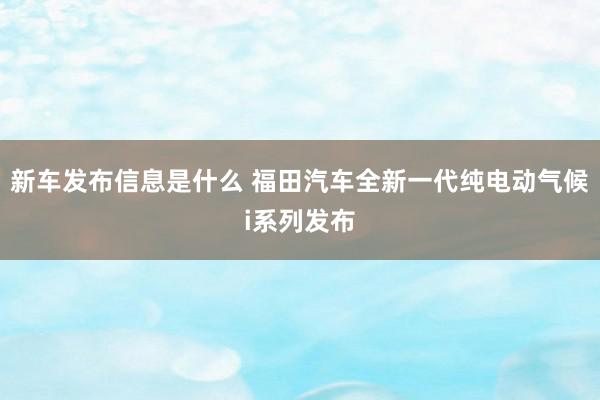 新车发布信息是什么 福田汽车全新一代纯电动气候i系列发布