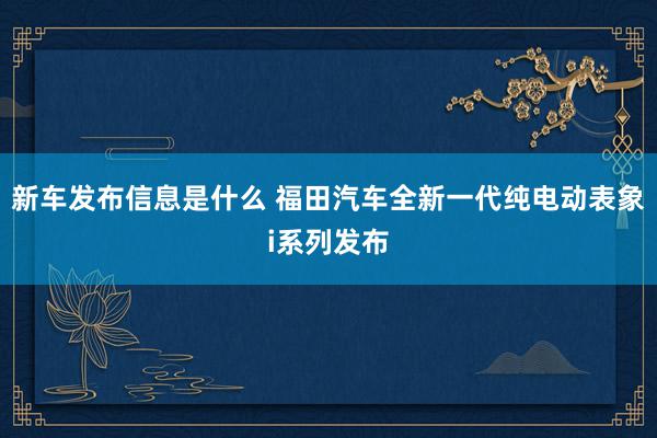 新车发布信息是什么 福田汽车全新一代纯电动表象i系列发布