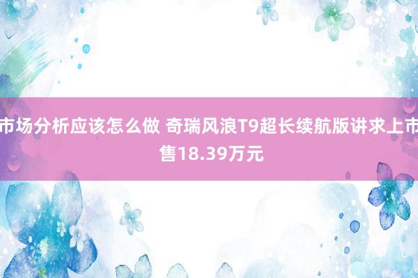 市场分析应该怎么做 奇瑞风浪T9超长续航版讲求上市 售18.39万元