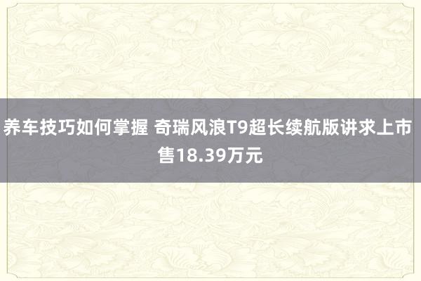 养车技巧如何掌握 奇瑞风浪T9超长续航版讲求上市 售18.39万元