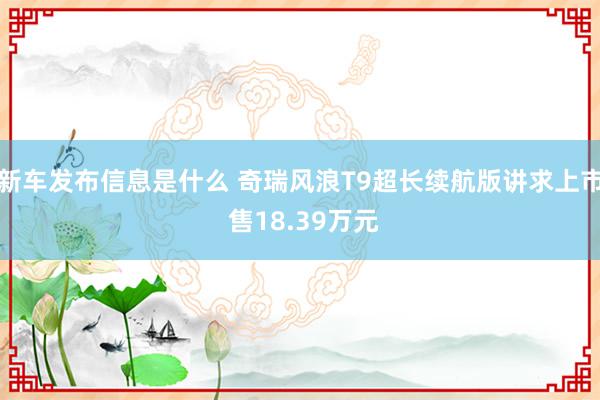 新车发布信息是什么 奇瑞风浪T9超长续航版讲求上市 售18.39万元