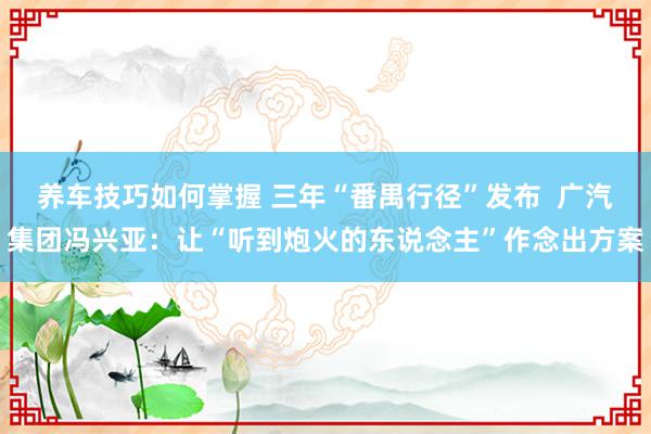 养车技巧如何掌握 三年“番禺行径”发布  广汽集团冯兴亚：让“听到炮火的东说念主”作念出方案