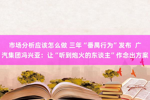 市场分析应该怎么做 三年“番禺行为”发布  广汽集团冯兴亚：让“听到炮火的东谈主”作念出方案