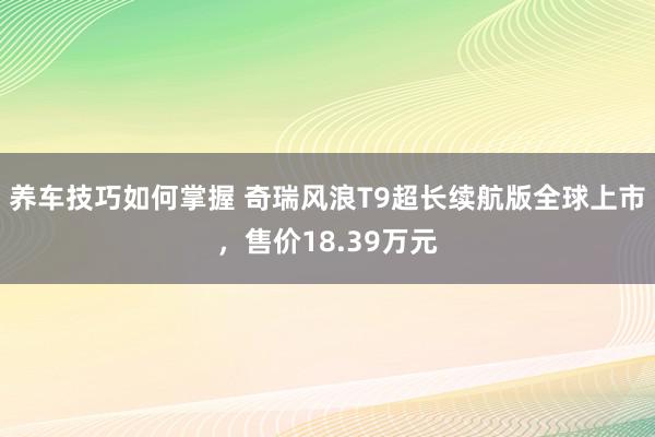 养车技巧如何掌握 奇瑞风浪T9超长续航版全球上市，售价18.39万元