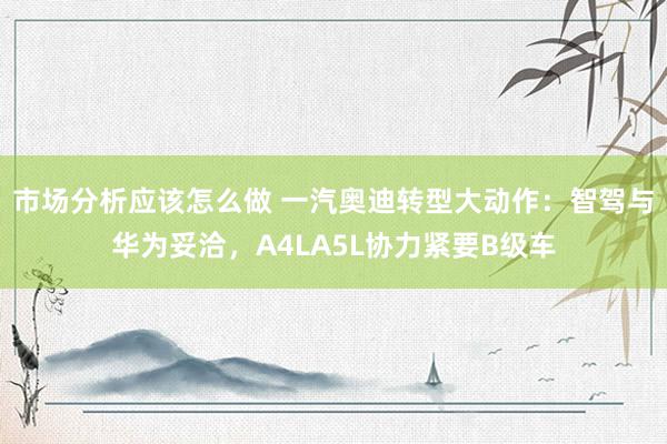 市场分析应该怎么做 一汽奥迪转型大动作：智驾与华为妥洽，A4LA5L协力紧要B级车