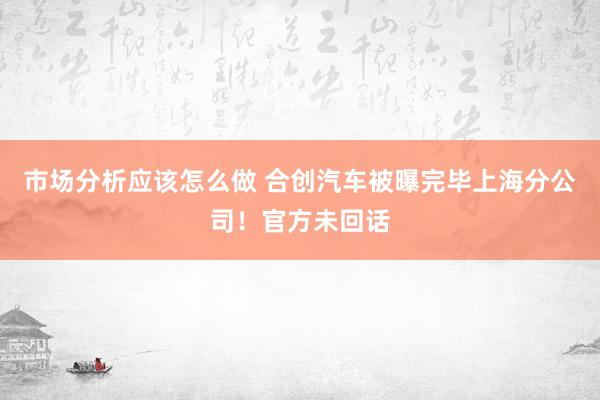 市场分析应该怎么做 合创汽车被曝完毕上海分公司！官方未回话