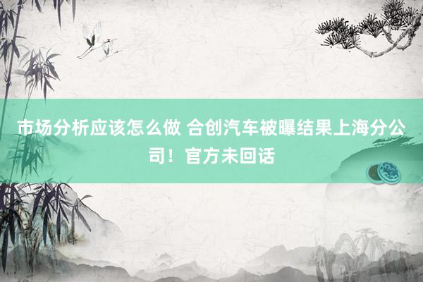 市场分析应该怎么做 合创汽车被曝结果上海分公司！官方未回话