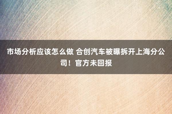 市场分析应该怎么做 合创汽车被曝拆开上海分公司！官方未回报